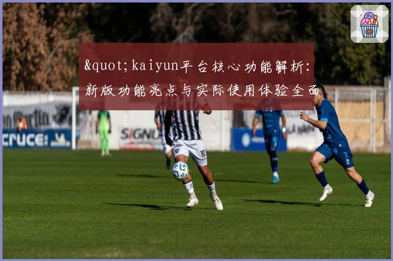"kaiyun平台核心功能解析：新版功能亮点与实际使用体验全面分析"