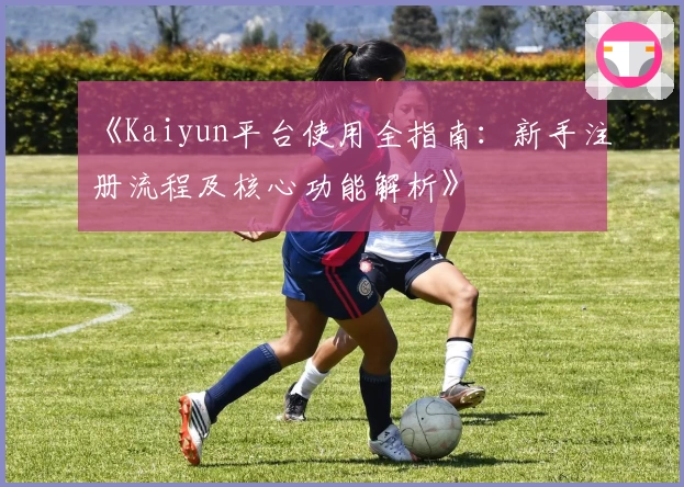 《Kaiyun平台使用全指南：新手注册流程及核心功能解析》